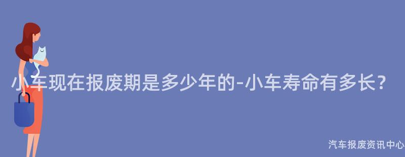 小车现在报废期是多少年的-小车寿命有多长？
