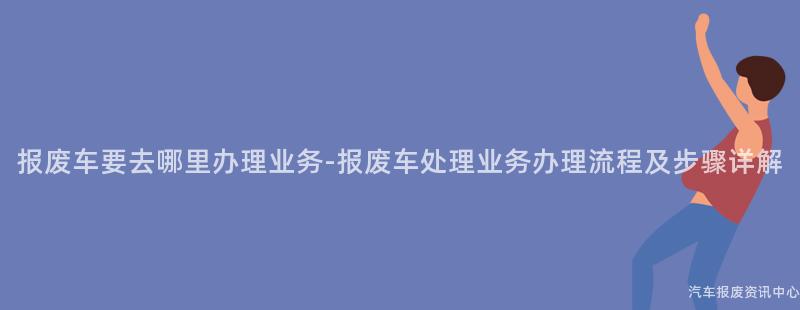 报废车要去哪里办理业务-报废车处理业务办理流程及步骤详解