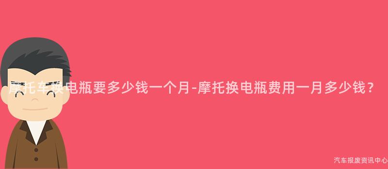摩托车换电瓶要多少钱一个月-摩托换电瓶费用一月多少钱？