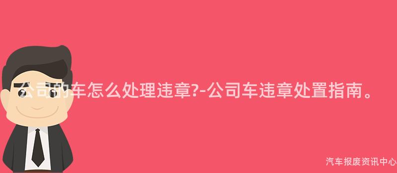 公司的车怎么处理违章?-公司车违章处置指南。