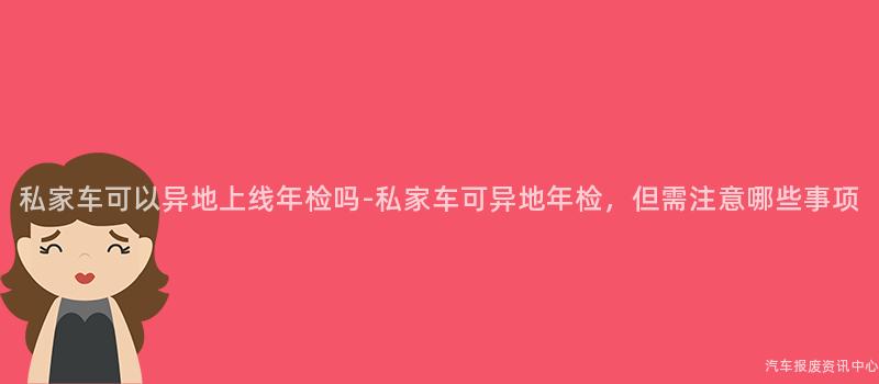 私家车可以异地上线年检吗-私家车可异地年检，但需注意哪些事项