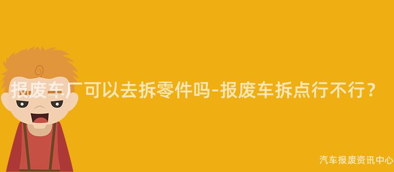 报废车厂可以去拆零件吗-报废车拆点行不行？