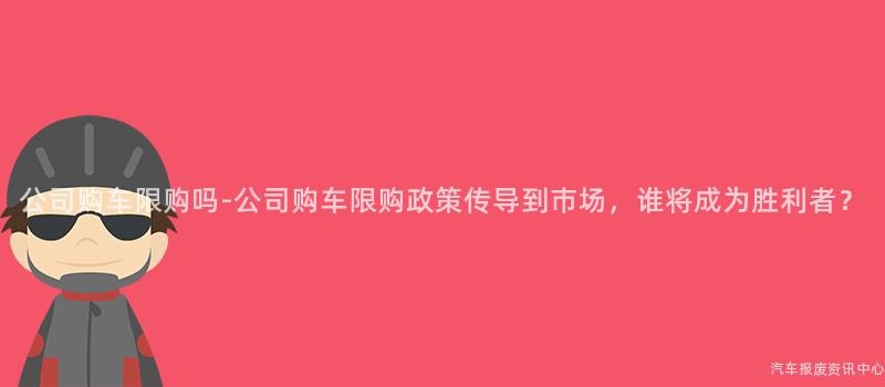公司购车限购吗-公司购车限购政策传导到市场，谁将成为胜利者？