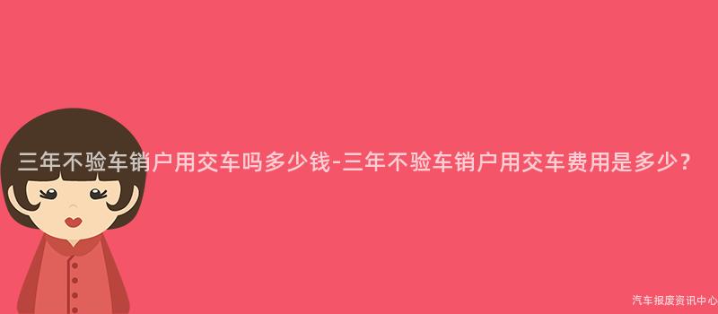 三年不验车销户用交车吗多少钱-三年不验车销户用交车费用是多少？