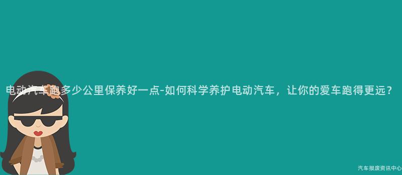 电动汽车跑多少公里保养好一点-如何科学养护电动汽车，让你的爱车跑得更远？