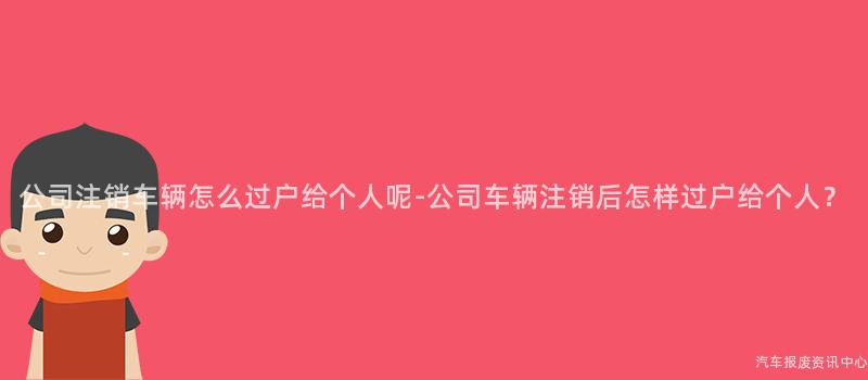 公司注销车辆怎么过户给个人呢-公司车辆注销后怎样过户给个人？