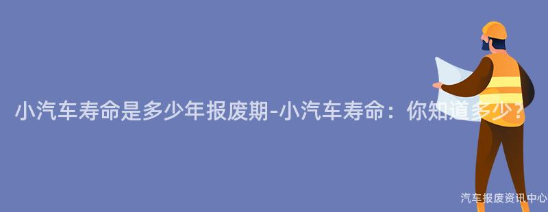 小汽车寿命是多少年报废期-小汽车寿命：你知道多少？