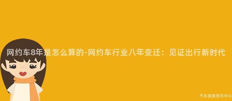 网约车8年是怎么算的-网约车行业八年变迁：见证出行新时代