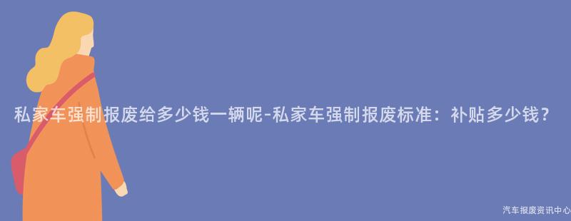 私家车强制报废给多少钱一辆呢-私家车强制报废标准：补贴多少钱？