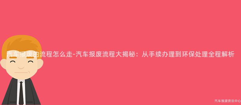 汽车报废的流程怎么走-汽车报废流程大揭秘：从手续办理到环保处理全程解析