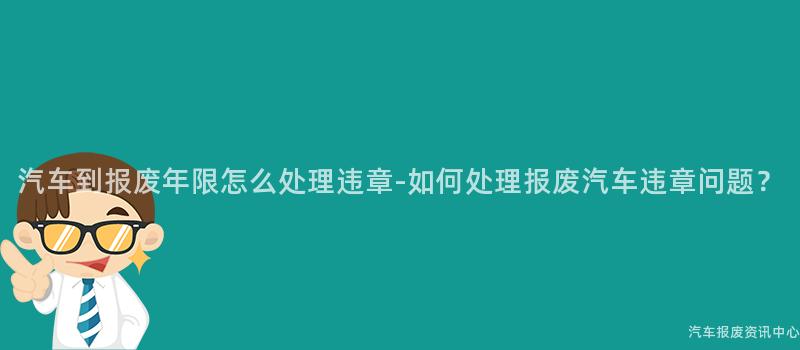 汽车到报废年限怎么处理违章-如何处理报废汽车违章问题？