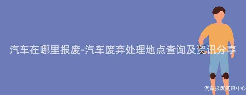 汽车在哪里报废-汽车废弃处理地点查询及资讯分享
