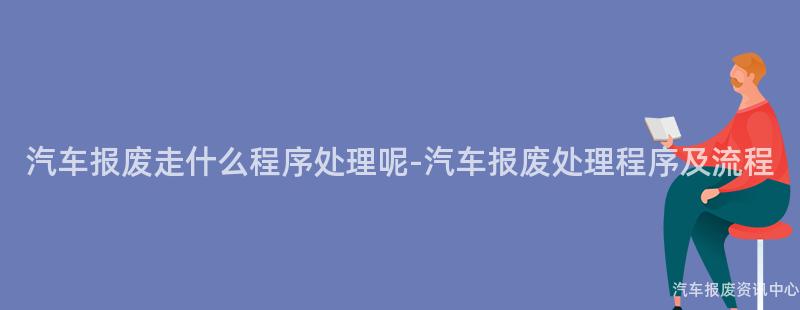 汽车报废走什么程序处理呢-汽车报废处理程序及流程