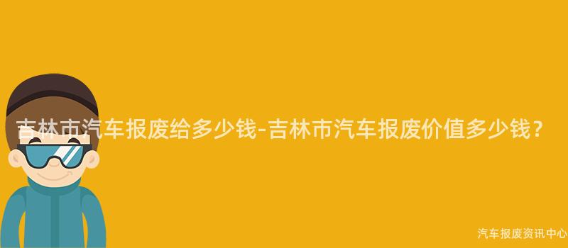 吉林市汽车报废给多少钱-吉林市汽车报废价值多少钱？