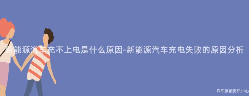 新能源汽车充不上电是什么原因-新能源汽车充电失败的原因分析