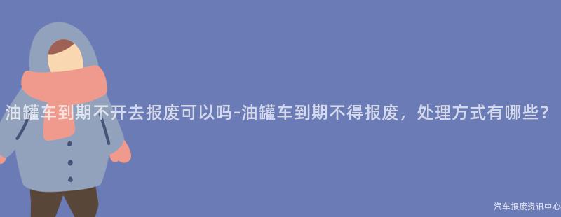 油罐车到期不开去报废可以吗-油罐车到期不得报废，处理方式有哪些？
