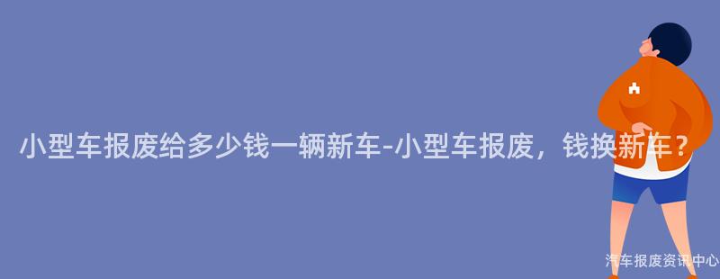 小型车报废给多少钱一辆新车-小型车报废，钱换新车？
