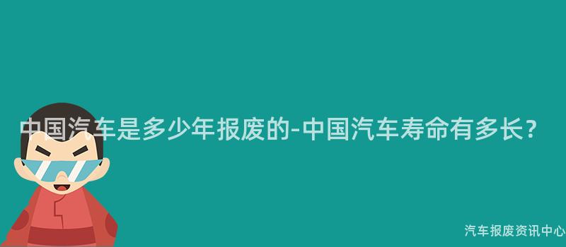 中国汽车是多少年报废的-中国汽车寿命有多长？