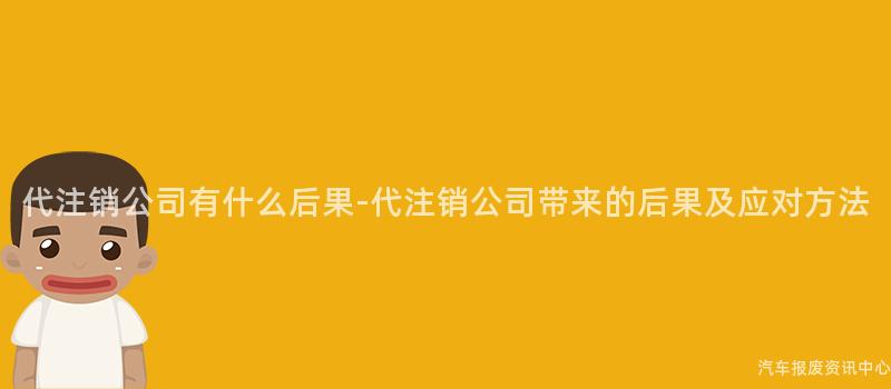 代注销公司有什么后果-代注销公司带来的后果及应对方法
