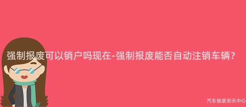 强制报废可以销户吗现在-强制报废能否自动注销车辆？