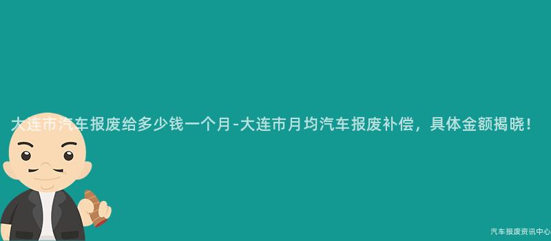 大连市汽车报废给多少钱一个月-大连市月均汽车报废补偿，具体金额揭晓！