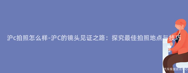 沪c拍照怎么样-沪C的镜头见证之路：探究最佳拍照地点与技巧