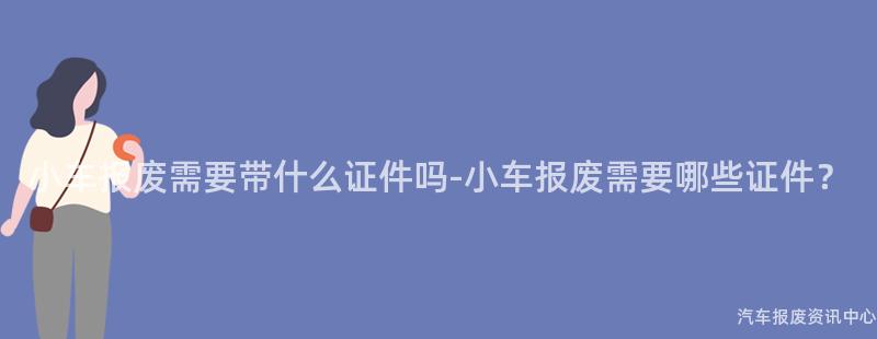 小车报废需要带什么证件吗-小车报废需要哪些证件？