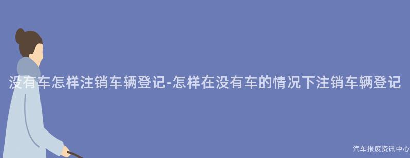 没有车怎样注销车辆登记-怎样在没有车的情况下注销车辆登记