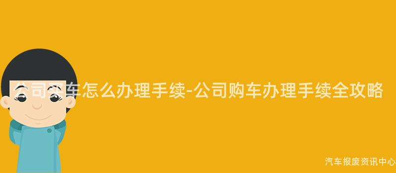 公司买车怎么办理手续-公司购车办理手续全攻略
