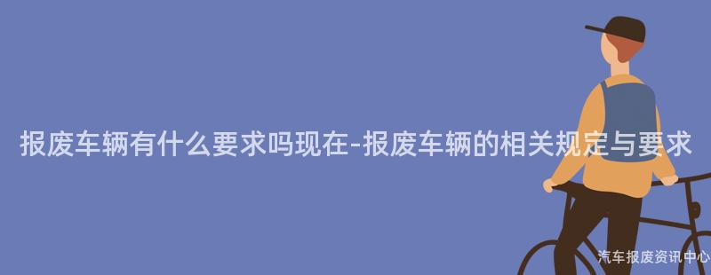 报废车辆有什么要求吗现在-报废车辆的相关规定与要求