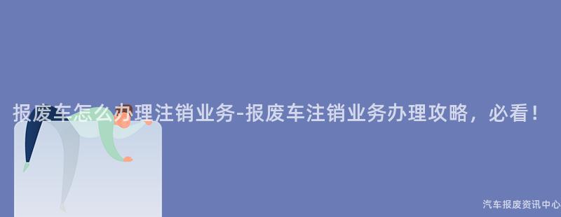 报废车怎么办理注销业务-报废车注销业务办理攻略，必看！