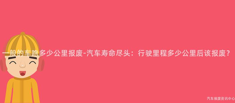 一般的车跑多少公里报废-汽车寿命尽头：行驶里程多少公里后该报废？