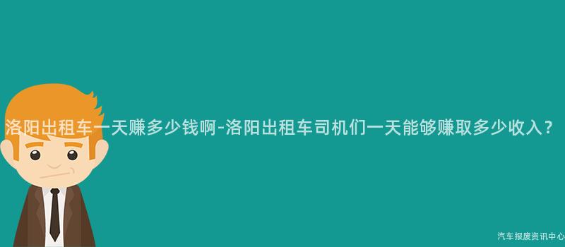 洛阳出租车一天赚多少钱啊-洛阳出租车司机们一天能够赚取多少收入？