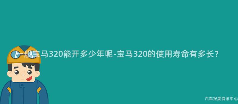 一般宝马320能开多少年呢-宝马320的使用寿命有多长？