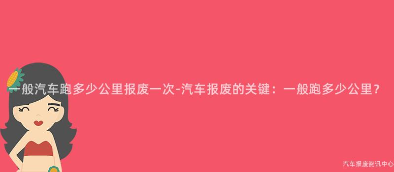 一般汽车跑多少公里报废一次-汽车报废的关键：一般跑多少公里？
