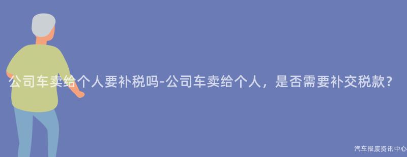 公司车卖给个人要补税吗-公司车卖给个人，是否需要补交税款？
