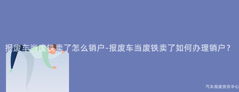 报废车当废铁卖了怎么销户-报废车当废铁卖了如何办理销户？
