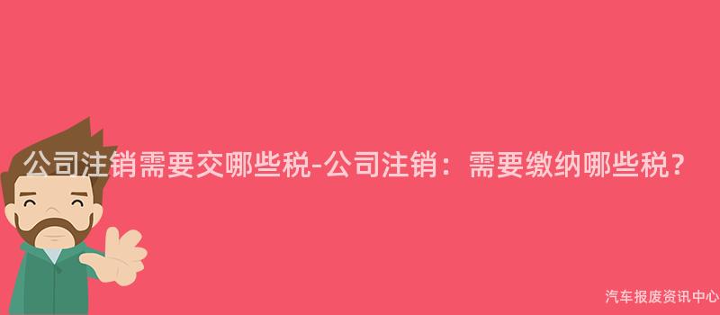 公司注销需要交哪些税-公司注销：需要缴纳哪些税？