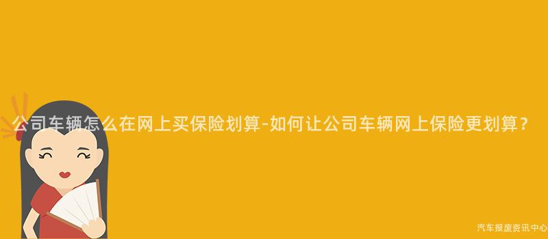 公司车辆怎么在网上买保险划算-如何让公司车辆网上保险更划算？