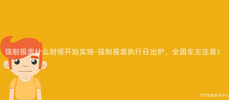 强制报废什么时候开始实施-强制报废执行日出炉，全国车主注意！