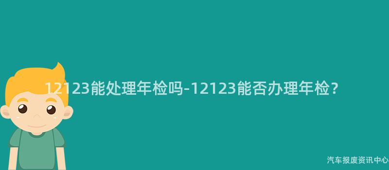 12123能处理年检吗-12123能否办理年检？