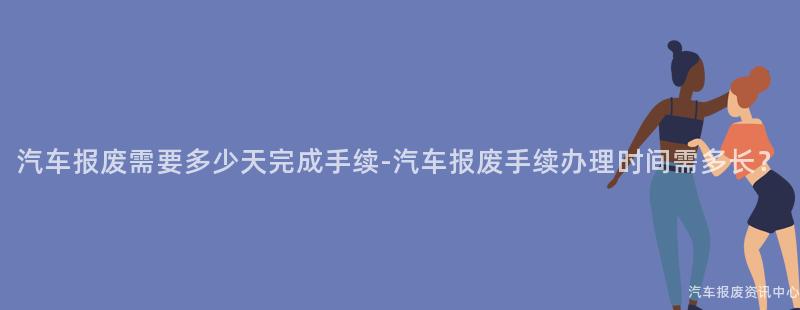 汽车报废需要多少天完成手续-汽车报废手续办理时间需多长？