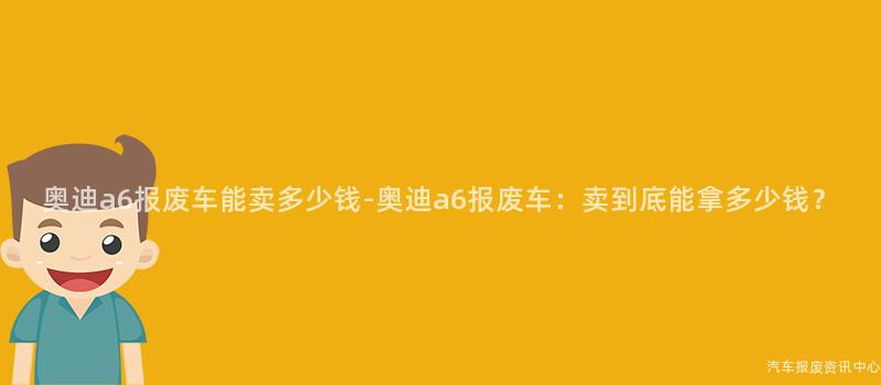 奥迪a6报废车能卖多少钱-奥迪a6报废车：卖到底能拿多少钱？