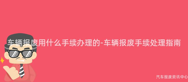 车辆报废用什么手续办理的-车辆报废手续处理指南