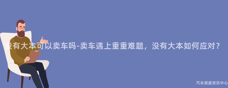 没有大本可以卖车吗-卖车遇上重重难题，没有大本如何应对？
