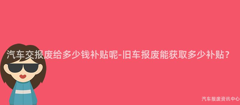 汽车交报废给多少钱补贴呢-旧车报废能获取多少补贴？