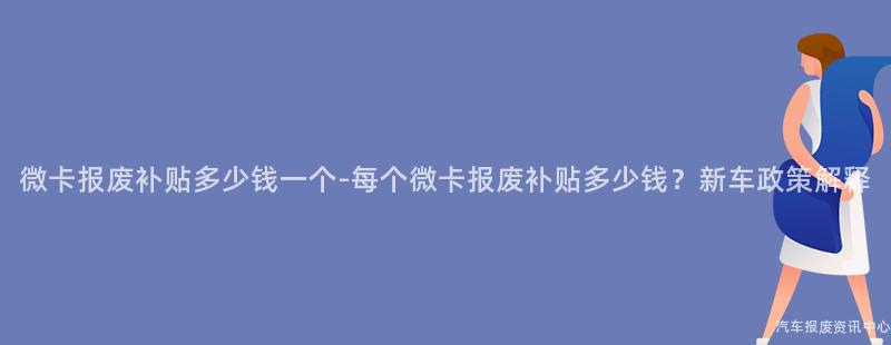 微卡报废补贴多少钱一个-每个微卡报废补贴多少钱？新车政策解释