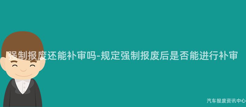 强制报废还能补审吗-规定强制报废后是否能进行补审