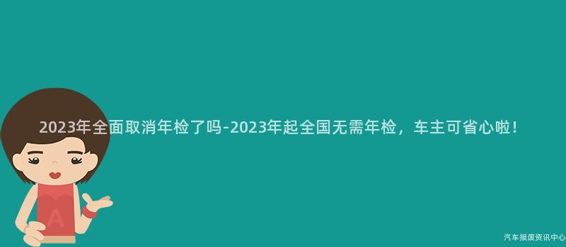2023年全面取消年检了吗-2023年起全国无需年检，车主可省心啦！