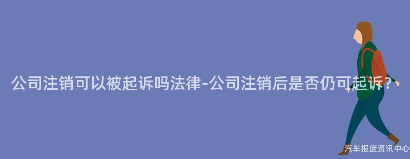 公司注销可以被起诉吗法律-公司注销后是否仍可起诉？